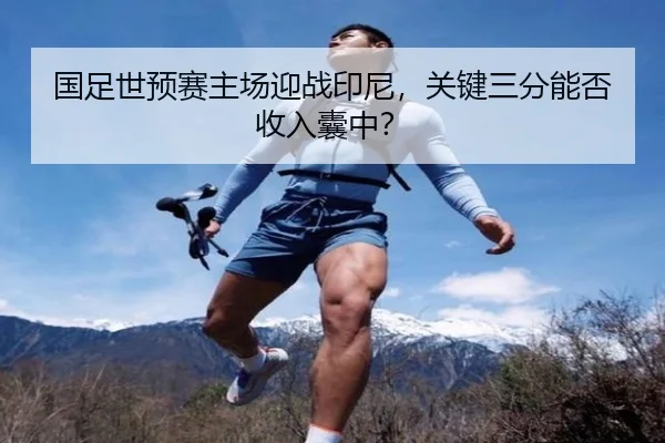 国足世预赛主场迎战印尼，关键三分能否收入囊中？
